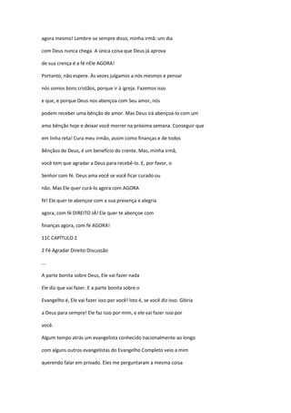 agora mesmo! Lembre-se sempre disso, minha irmã: um dia
com Deus nunca chega. A única coisa que Deus já aprova
de sua crença é a fé nEle AGORA!
Portanto, não espere. Às vezes julgamos a nós mesmos e pensar
nós somos bons cristãos, porque ir à igreja. Fazemos isso
e que, e porque Deus nos abençoa com Seu amor, nós
podem receber uma bênção de amor. Mas Deus irá abençoá-lo com um
amo bênção hoje e deixar você morrer na próxima semana. Conseguir que
em linha reta! Cura meu irmão, assim como finanças e de todos
Bênçãos de Deus, é um benefício do crente. Mas, minha irmã,
você tem que agradar a Deus para recebê-lo. E, por favor, o
Senhor com fé. Deus ama você se você ficar curado ou
não. Mas Ele quer curá-lo agora com AGORA
fé! Ele quer te abençoe com a sua presença e alegria
agora, com fé DIREITO JÁ! Ele quer te abençoe com
finanças agora, com fé AGORA!
11C CAPÍTULO 2
2 Fé Agradar Direito Discussão
...
A parte bonita sobre Deus, Ele vai fazer nada
Ele diz que vai fazer. E a parte bonita sobre o
Evangelho é, Ele vai fazer isso por você! Isto é, se você diz isso. Glória
a Deus para sempre! Ele faz isso por mim, e ele vai fazer isso por
você.
Algum tempo atrás um evangelista conhecido nacionalmente ao longo
com alguns outros evangelistas do Evangelho Completo veio a mim
querendo falar em privado. Eles me perguntaram a mesma coisa
 