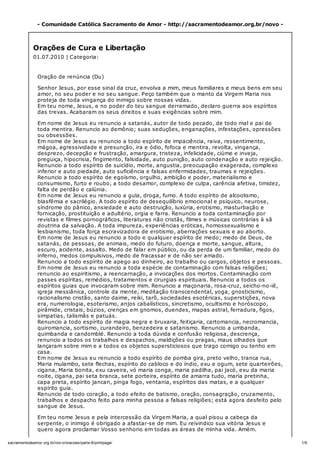 1/6sacramentodeamor.org.br/nov o/oracoes/parte-6/printpage/
- Comunidade Católica Sacramento de Amor - http://sacramentodeamor.org.br/novo -
Orações de Cura e Libertação
01.07.2010 | Categoria:
Oração de renúncia (Du)
Senhor Jesus, por esse sinal da cruz, envolva a mim, meus familiares e meus bens em seu
amor, no seu poder e no seu sangue. Peço também que o manto da Virgem Maria nos
proteja de toda vingança do inimigo sobre nossas vidas.
Em teu nome, Jesus, e no poder do teu sangue derramado, declaro guerra aos espíritos
das trevas. Acabaram os seus direitos e suas exigências sobre mim.
Em nome de Jesus eu renuncio a satanás, autor de todo pecado, de todo mal e pai de
toda mentira. Renuncio ao demônio; suas seduções, enganações, infestações, opressões
ou obsessões.
Em nome de Jesus eu renuncio a todo espírito de impaciência, raiva, ressentimento,
mágoa, agressividade e presunção, ira e ódio, fofoca e mentira, revolta, vingança,
desprezo, decepção e frustração, amargura, tristeza, infelicidade, ciúme e inveja,
preguiça, hipocrisia, fingimento, falsidade, auto punição, auto condenação e auto rejeição.
Renuncio a todo espírito de suicídio, morte, angustia, preocupação exagerada, complexo
inferior e auto piedade, auto suficiência e falsas enfermidades, traumas e rejeições.
Renuncio a todo espírito de egoísmo, orgulho, ambição e poder, materialismo e
consumismo, furto e roubo, a todo desamor, complexo de culpa, carência afetiva, timidez,
falta de perdão e calúnia.
Em nome de Jesus eu renuncio a gula, droga, fumo. A todo espírito de alcoolismo,
blasfêmia e sacrilégio. A todo espírito de desequilíbrio emocional e psíquico, neurose,
síndrome do pânico, ansiedade e auto destruição, luxúria, erotismo, masturbação e
fornicação, prostituição e adultério, orgia e farra. Renuncio a toda contaminação por
revistas e filmes pornográficos, literaturas não cristãs, filmes e músicas contrárias à sã
doutrina da salvação. A toda impureza, experiências eróticas, homossexualismo e
lesbianismo, toda força escravizadora de erotismo, aberrações sexuais e ao aborto.
Em nome de Jesus eu renuncio a todo e qualquer espírito de medo; medo de Deus, de
satanás, de pessoas, de animais, medo do futuro, doença e morte, sangue, altura,
escuro, acidente, assalto. Medo de falar em público, ou da perda de um familiar, medo do
inferno, medos compulsivos, medo de fracassar e de não ser amado.
Renuncio a todo espírito de apego ao dinheiro, ao trabalho ou cargos, objetos e pessoas.
Em nome de Jesus eu renuncio a toda espécie de contaminação com falsas religiões;
renuncio ao espiritismo, a reencarnação, a invocações dos mortos. Contaminação com
passes espíritas, remédios, tratamentos e cirurgias espirituais. Renuncio a todos os
espíritos guias que invocaram sobre mim. Renuncio a maçonaria, rosa-cruz, seicho-no-iê,
igreja messiânica, controle da mente, meditação transcendental, yoga, gnosticismo,
racionalismo cristão, santo daime, reiki, tarõ, sociedades esotéricas, superstições, nova
era, numerologia, esoterismo, anjos cabalísticos, sincretismo, ocultismo e horóscopo,
pirâmide, cristais, búzios, crenças em gnomos, duendes, mapas astral, ferradura, figos,
simpatias, talismãs e patuás.
Renuncio a todo espírito de magia negra e bruxaria, feitiçaria, cartomancia, necromancia,
quiromancia, sortismo, curandeiro, benzedeira e satanismo. Renuncio a umbanda,
quimbanda e candomblé. Renuncio a toda dúvida e confusão religiosa, descrença,
renuncio a todos os trabalhos e despachos, maldições ou pragas, maus olhados que
lançaram sobre mim e a todos os objetos supersticiosos que trago comigo ou tenho em
casa.
Em nome de Jesus eu renuncio a todo espírito de pomba gira, preto velho, tranca rua,
Maria mulambo, sete flechas, espírito do cabloco e do índio, exu e ogum, sete quarteirões,
cigana, Maria bonita, exu caveira, vó maria conga, maria padilha, pai jacó, exu da maria
noite, cigana, pai seta branca, sete porteira, espírito de amarra tudo, maria pretinha,
capa preta, espírito jancan, pinga fogo, ventania, espíritos das matas, e a qualquer
espírito guia.
Renuncio de todo coração, a todo efeito de batismo, oração, consagração, cruzamento,
trabalhos e despacho feito para minha pessoa a falsas religiões; está agora desfeito pelo
sangue de Jesus.
Em teu nome Jesus e pela intercessão da Virgem Maria, a qual pisou a cabeça da
serpente, o inimigo é obrigado a afastar-se de mim. Eu reivindico sua vitória Jesus e
quero agora proclamar Vosso senhorio em todas as áreas de minha vida. Amém.
 