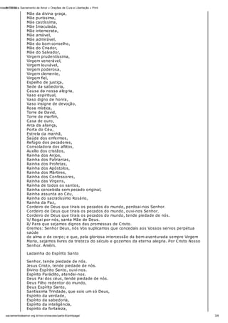 31/10/12nidade Católica Sacramento de Amor » Orações de Cura e Libertação » Print
3/6sacramentodeamor.org.br/nov o/oracoes/parte-6/printpage/
Mãe da divina graça,
Mãe puríssima,
Mãe castíssima,
Mãe Imaculada,
Mãe intemerata,
Mãe amável,
Mãe admirável,
Mãe do bom conselho,
Mãe do Criador,
Mãe do Salvador,
Virgem prudentíssima,
Virgem venerável,
Virgem louvável,
Virgem poderosa,
Virgem clemente,
Virgem fiel,
Espelho de justiça,
Sede da sabedoria,
Causa da nossa alegria,
Vaso espiritual,
Vaso digno de honra,
Vaso insigne de devoção,
Rosa mística,
Torre de David,
Torre de marfim,
Casa de ouro,
Arca da aliança,
Porta do Céu,
Estrela da manhã,
Saúde dos enfermos,
Refúgio dos pecadores,
Consoladora dos aflitos,
Auxílio dos cristãos,
Rainha dos Anjos,
Rainha dos Patriarcas,
Rainha dos Profetas,
Rainha dos Apóstolos,
Rainha dos Mártires,
Rainha dos Confessores,
Rainha das Virgens,
Rainha de todos os santos,
Rainha concebida sem pecado original,
Rainha assunta ao Céu,
Rainha do sacratíssimo Rosário,
Rainha da Paz,
Cordeiro de Deus que tirais os pecados do mundo, perdoai-nos Senhor.
Cordeiro de Deus que tirais os pecados do mundo, ouvi-nos Senhor.
Cordeiro de Deus que tirais os pecados do mundo, tende piedade de nós.
V/ Rogai por nós, santa Mãe de Deus.
R/ Para que sejamos dignos das promessas de Cristo.
Oremos: Senhor Deus, nós Vos suplicamos que concedais aos Vossos servos perpétua
saúde
de alma e de corpo; e que, pela gloriosa intercessão da bem-aventurada sempre Virgem
Maria, sejamos livres da tristeza do século e gozemos da eterna alegria. Por Cristo Nosso
Senhor. Amém.
Ladainha do Espírito Santo
Senhor, tende piedade de nós.
Jesus Cristo, tende piedade de nós.
Divino Espírito Santo, ouvi-nos.
Espírito Paráclito, atendei-nos.
Deus Pai dos céus, tende piedade de nós.
Deus Filho redentor do mundo,
Deus Espírito Santo,
Santíssima Trindade, que sois um só Deus,
Espírito da verdade,
Espírito da sabedoria,
Espírito da inteligência,
Espírito da fortaleza,
 