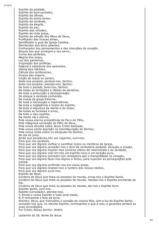 31/10/12
4/6
Espírito da piedade,
Espírito do bom conselho,
Espírito da ciência,
Espírito do santo temor,
Espírito da caridade,
Espírito da alegria,
Espírito da paz,
Espírito das virtudes,
Espírito de toda graça,
Espírito da adoção dos filhos de Deus,
Purificador das nossas almas,
Santificador e guia da Igreja Católica,
Distribuidor dos dons celestes,
Conhecedor dos pensamentos e das intenções do coração,
Doçura dos que começam a vos servir,
Coroa dos perfeitos,
Alegria dos anjos,
Luz dos patriarcas,
Inspiração dos profetas,
Palavra e sabedoria dos apóstolos,
Vitória doa mártires,
Ciência dos confessores,
Pureza das virgens,
Unção de todos os santos,
Sede-nos propício, perdoai-nos, Senhor.
Sede-nos propício, atendei-nos, Senhor.
De todo o pecado, livrai-nos, Senhor.
De todas as tentações e ciladas do demônio,
De toda a presunção e desesperação.
Do ataque à verdade conhecida,
Da inveja da graça fraterna,
De toda a obstinação e impenitência,
De toda a negligência e torpor do espírito,
De toda a impureza da mente e do corpo,
De todas as heresias e erros,
De todo o mau espírito,
Da morte má e eterna,
Pela vossa eterna procedência do Pai e do Filho,
Pela milagrosa conceição do Filho de Deus,
Pela vossa descida sobre Jesus Cristo batizado,
Pela vossa santa aparição na transfiguração do Senhor,
Pela vossa vinda sobre os discípulos do Senhor,
No dia do juízo,
Ainda que pecadores,nós vos rogamos, ouví-nos.
Para que nos perdoeis,
Para que vos digneis vivificar e santificar todos os membros da Igreja,
Para que vos digneis conceder-nos o dom da verdadeira piedade, devoção e oração,
Para que vos digneis inspirar-mos sinceros afetos de misericórdia e de caridade,
Para que vos digneis criar em nós um espírito novo e um coração puro,
Para que vos digneis conceder-nos verdadeira paz e tranqüilidade no coração,
Para que vos digneis fazer-nos dignos e fortes, para suportar as perseguições pela
justiça,
Para que vos digneis confirmar-nos em vossa graça,
Para que vos digneis receber-nos o número dos vossos eleitos,
Para que vos digneis ouvir-nos,
Espírito de Deus,
Cordeiro de Deus que tirais os pecados do mundo, envia-nos o Espírito Santo.
Cordeiro de Deus que tirais os pecados do mundo, mandai-nos o Espírito prometido do
Pai.
Cordeiro de Deus que tirais os pecados do mundo, dai-nos o Espírito bom.
Espírito Santo, ouví-nos.
Espírito Consolador, atendei-nos.
V. Enviai o vosso Espírito e tudo será criado.
R. E renovareis a face da terra.
Oremos: Deus, que instruístes o coração de vossos fiéis, com a luz do Espírito Santo,
concedei-nos que, no mesmo Espírito, conheçamos o que é reto, e gozemos sempre as
suas consolações.
Por Cristo, Nosso Senhor. Amém.
Ladainha do SS. Nome de Jesus
 