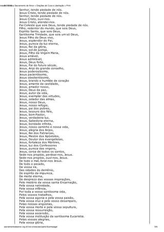 31/10/12nidade Católica Sacramento de Amor » Orações de Cura e Libertação » Print
5/6sacramentodeamor.org.br/nov o/oracoes/parte-6/printpage/
Senhor, tende piedade de nós.
Jesus Cristo, tende piedade de nós.
Senhor, tende piedade de nós.
Jesus Cristo, ouvi-nos.
Jesus Cristo, atendei-nos.
Pai Celeste que sois Deus, tende piedade de nós.
Filho, redentor do mundo, que sois Deus,
Espírito Santo, que sois Deus,
Santíssima Trindade, que sois um só Deus,
Jesus Filho do Deus vivo,
Jesus, esplendor do Pai,
Jesus, pureza da luz eterna,
Jesus, Rei da glória,
Jesus, sol de justiça,
Jesus, Filho da Virgem Maria,
Jesus amável,
Jesus admirável,
Jesus, Deus forte,
Jesus, Pai do futuro século,
Jesus, Anjo do grande conselho,
Jesus poderosíssimo,
Jesus pacientíssimo,
Jesus obedientíssimo,
Jesus, brando e humilde de coração
Jesus, amante da castidade,
Jesus, amador nosso,
Jesus, Deus da paz,
Jesus, autor da vida,
Jesus, exemplar das virtudes,
Jesus, zelador das almas,
Jesus, nosso Deus,
Jesus, nosso refúgio,
Jesus, pai dos pobres,
Jesus, tesouro dos fiéis,
Jesus, bom Pastor,
Jesus, verdadeira luz,
Jesus, Sabedoria eterna,
Jesus, bondade infinita,
Jesus, nosso caminho e nossa vida,
Jesus, alegria dos Anjos,
Jesus, Rei dos Patriarcas,
Jesus, Mestre dos Apóstolos,
Jesus, Doutor dos evangelistas,
Jesus, fortaleza dos Mártires,
Jesus, luz dos Confessores
Jesus, pureza das virgens,
Jesus, coroa de todos os santos,
Sede-nos propício, perdoai-nos, Jesus.
Sede-nos propício, ouví-nos, Jesus.
De todo o mal, livrai-nos Jesus.
De todo o pecado,
Da vossa ira,
Das cidades do demônio,
Do espírito da impureza,
Da morte eterna,
Do desprezo das vossas inspirações,
Pelo mistério da vossa santa Encarnação,
Pela vossa natividade,
Pela vossa infância,
Por toda a vossa santíssima vida,
Pelos vossos trabalhos,
Pela vossa agonia e pela vossa paixão,
Pela vossa cruz e pelo vosso desamparo,
Pelas nossas angústias,
Pela vossa morte e pela vossa sepultura,
Pela vossa ressurreição,
Pela vossa ascensão,
Pela vossa instituição da santíssima Eucaristia.
Pelas vossas alegrias,
Pela vossa glória,
 