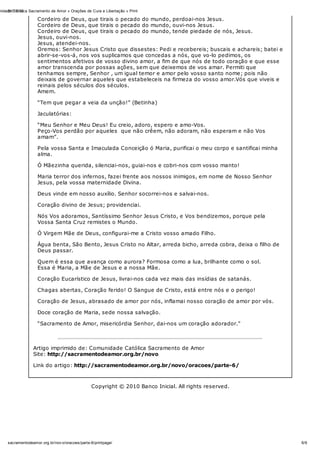 31/10/12nidade Católica Sacramento de Amor » Orações de Cura e Libertação » Print
6/6sacramentodeamor.org.br/nov o/oracoes/parte-6/printpage/
Cordeiro de Deus, que tirais o pecado do mundo, perdoai-nos Jesus.
Cordeiro de Deus, que tirais o pecado do mundo, ouvi-nos Jesus.
Cordeiro de Deus, que tirais o pecado do mundo, tende piedade de nós, Jesus.
Jesus, ouvi-nos.
Jesus, atendei-nos.
Oremos: Senhor Jesus Cristo que dissestes: Pedi e recebereis; buscais e achareis; batei e
abrir-se-vos-á, nos vos suplicamos que concedas a nós, que vo-lo pedimos, os
sentimentos afetivos de vosso divino amor, a fim de que nós de todo coração e que esse
amor transcenda por possas ações, sem que deixemos de vos amar. Permiti que
tenhamos sempre, Senhor , um igual temor e amor pelo vosso santo nome; pois não
deixais de governar aqueles que estabeleceis na firmeza do vosso amor.Vós que viveis e
reinais pelos séculos dos séculos.
Amem.
“Tem que pegar a veia da unção!” (Betinha)
Jaculatórias:
“Meu Senhor e Meu Deus! Eu creio, adoro, espero e amo-Vos.
Peço-Vos perdão por aqueles que não crêem, não adoram, não esperam e não Vos
amam”.
Pela vossa Santa e Imaculada Conceição ó Maria, purificai o meu corpo e santificai minha
alma.
Ó Mãezinha querida, silenciai-nos, guiai-nos e cobri-nos com vosso manto!
Maria terror dos infernos, fazei frente aos nossos inimigos, em nome de Nosso Senhor
Jesus, pela vossa maternidade Divina.
Deus vinde em nosso auxílio. Senhor socorrei-nos e salvai-nos.
Coração divino de Jesus; providenciai.
Nós Vos adoramos, Santíssimo Senhor Jesus Cristo, e Vos bendizemos, porque pela
Vossa Santa Cruz remistes o Mundo.
Ó Virgem Mãe de Deus, configurai-me a Cristo vosso amado Filho.
Água benta, São Bento, Jesus Cristo no Altar, arreda bicho, arreda cobra, deixa o filho de
Deus passar.
Quem é essa que avança como aurora? Formosa como a lua, brilhante como o sol.
Essa é Maria, a Mãe de Jesus e a nossa Mãe.
Coração Eucarístico de Jesus, livrai-nos cada vez mais das insídias de satanás.
Chagas abertas, Coração ferido! O Sangue de Cristo, está entre nós e o perigo!
Coração de Jesus, abrasado de amor por nós, inflamai nosso coração de amor por vós.
Doce coração de Maria, sede nossa salvação.
“Sacramento de Amor, misericórdia Senhor, dai-nos um coração adorador.”
Artigo imprimido de: Comunidade Católica Sacramento de Amor
Site: http://sacramentodeamor.org.br/novo
Link do artigo: http://sacramentodeamor.org.br/novo/oracoes/parte-6/
Copyright © 2010 Banco Inicial. All rights reserved.
 