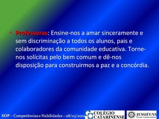 Professoras : Ensine-nos a amar sinceramente e sem discriminação a todos os alunos, pais e colaboradores da comunidade educativa. Torne-nos solícitas pelo bem comum e dê-nos disposição para construirmos a paz e a concórdia.  