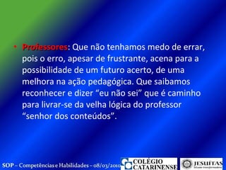 Professores : Que não tenhamos medo de errar, pois o erro, apesar de frustrante, acena para a possibilidade de um futuro acerto, de uma melhora na ação pedagógica. Que saibamos reconhecer e dizer “eu não sei” que é caminho para livrar-se da velha lógica do professor “senhor dos conteúdos”.  