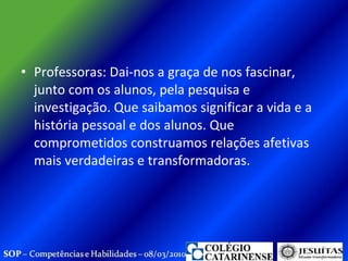 Professoras: Dai-nos a graça de nos fascinar, junto com os alunos, pela pesquisa e investigação. Que saibamos significar a vida e a história pessoal e dos alunos. Que comprometidos construamos relações afetivas mais verdadeiras e transformadoras.  