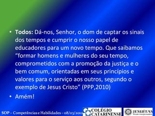 Todos:  Dá-nos, Senhor, o dom de captar os sinais dos tempos e cumprir o nosso papel de educadores para um novo tempo. Que saibamos “formar homens e mulheres do seu tempo, comprometidos com a promoção da justiça e o bem comum, orientadas em seus princípios e valores para o serviço aos outros, segundo o exemplo de Jesus Cristo” (PPP,2010) Amém! 