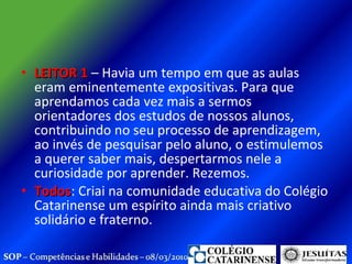 LEITOR 1  – Havia um tempo em que as aulas eram eminentemente expositivas. Para que aprendamos cada vez mais a sermos orientadores dos estudos de nossos alunos, contribuindo no seu processo de aprendizagem, ao invés de pesquisar pelo aluno, o estimulemos a querer saber mais, despertarmos nele a curiosidade por aprender. Rezemos. Todos : Criai na comunidade educativa do Colégio Catarinense um espírito ainda mais criativo solidário e fraterno.  