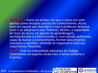 LEITOR 2  – Havia um tempo, em que o aluno era visto apenas como receptor passivo do conhecimento. Aluno bom era aquele que descobria o que o professor desejava ouvir e se adaptava a isso. Pedimos, Senhor, a capacidade de fazer do aluno um agente da aprendizagem, acompanhando-o e favorecendo-o  num estudo autônomo, capaz de buscar o conhecimento, formar seus próprios  conceitos e opiniões, sentindo-se responsável pelo seu crescimento. Rezemos.  Todos : Criai na comunidade educativa do Colégio Catarinense um espírito ainda mais criativo solidário e fraterno.  