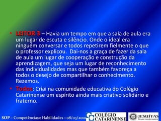 LEITOR 3  – Havia um tempo em que a sala de aula era um lugar de escuta e silêncio. Onde o ideal era ninguém conversar e todos repetirem fielmente o que o professor explicou.  Dai-nos a graça de fazer da sala de aula um lugar de cooperação e construção da aprendizagem, que seja um lugar de reconhecimento das individualidades mas que também favoreça a todos o desejo de compartilhar o conhecimento. Rezemos. Todos : Criai na comunidade educativa do Colégio Catarinense um espírito ainda mais criativo solidário e fraterno.  