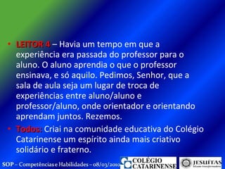 LEITOR 4  – Havia um tempo em que a experiência era passada do professor para o aluno. O aluno aprendia o que o professor ensinava, e só aquilo. Pedimos, Senhor, que a sala de aula seja um lugar de troca de experiências entre aluno/aluno e professor/aluno, onde orientador e orientando aprendam juntos. Rezemos. Todos:  Criai na comunidade educativa do Colégio Catarinense um espírito ainda mais criativo solidário e fraterno.  