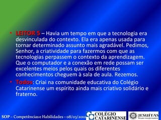 LEITOR 5  – Havia um tempo em que a tecnologia era desvinculada do contexto. Ela era apenas usada para tornar determinado assunto mais agradável. Pedimos, Senhor, a criatividade para fazermos com que as tecnologias perpassem o contexto da aprendizagem. Que o computador e a conexão em rede possam ser excelentes meios pelos quais os diferentes conhecimentos cheguem à sala de aula. Rezemos. Todos : Criai na comunidade educativa do Colégio Catarinense um espírito ainda mais criativo solidário e fraterno.  