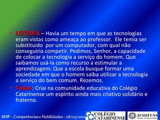 LEITOR 6  – Havia um tempo em que as tecnologias eram vistas como ameaça ao professor.  Ele temia ser substituído  por um computador, com qual não conseguiria competir. Pedimos, Senhor, a capacidade de colocar a tecnologia a serviço do homem. Que saibamos usá-la como recurso a estimular a aprendizagem. Que a escola busque formar uma sociedade em que o homem saiba utilizar a tecnologia a serviço do bem comum. Rezemos. Todos : Criai na comunidade educativa do Colégio Catarinense um espírito ainda mais criativo solidário e fraterno.  