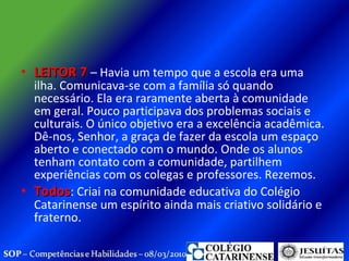 LEITOR 7  – Havia um tempo que a escola era uma ilha. Comunicava-se com a família só quando necessário. Ela era raramente aberta à comunidade em geral. Pouco participava dos problemas sociais e culturais. O único objetivo era a excelência acadêmica. Dê-nos, Senhor, a graça de fazer da escola um espaço aberto e conectado com o mundo. Onde os alunos tenham contato com a comunidade, partilhem experiências com os colegas e professores. Rezemos. Todos : Criai na comunidade educativa do Colégio Catarinense um espírito ainda mais criativo solidário e fraterno.  