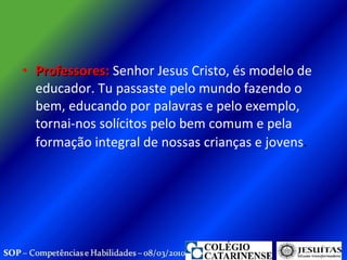 Professores:  Senhor Jesus Cristo, és modelo de educador. Tu passaste pelo mundo fazendo o bem, educando por palavras e pelo exemplo, tornai-nos solícitos pelo bem comum e pela formação integral de nossas crianças e jovens .  