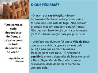 O QUE PEDIRAM?

“Ore como se
tudo
dependesse
de Deus, e
trabalhe como
se tudo
dependesse
de você.”
(Agostinho, de
Hipona)

- Oraram por capacitação, não por
livramento! Pediram poder pra cumprir a
Missão, não uma rota de fuga. Não pediram
proteção mas sim coragem para enfrentar.
Não pediram fogo do céu contra os inimigos
(Lc 9.51-56) mas unção para pregar e curar.
- a ênfase que tiveram foi que a Mão de Deus
operasse na vida da Igreja e através dela
(v.30) e não que as mãos humanas
trabalhassem para Deus. É necessário
equilíbrio entre o depender de Deus e o servir
a Deus. Depender de Deus não exime a
responsabilidade do homem diante da
vontade dEle.

 
