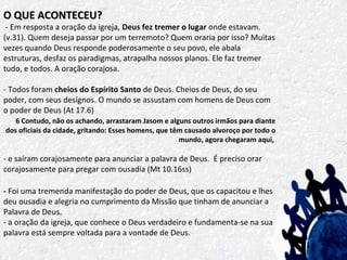 O QUE ACONTECEU?

- Em resposta a oração da igreja, Deus fez tremer o lugar onde estavam.
(v.31). Quem deseja passar por um terremoto? Quem oraria por isso? Muitas
vezes quando Deus responde poderosamente o seu povo, ele abala
estruturas, desfaz os paradigmas, atrapalha nossos planos. Ele faz tremer
tudo, e todos. A oração corajosa.
- Todos foram cheios do Espírito Santo de Deus. Cheios de Deus, do seu
poder, com seus desígnos. O mundo se assustam com homens de Deus com
o poder de Deus (At 17.6)
6 Contudo, não os achando, arrastaram Jasom e alguns outros irmãos para diante
dos oficiais da cidade, gritando: Esses homens, que têm causado alvoroço por todo o
mundo, agora chegaram aqui,

- e saíram corajosamente para anunciar a palavra de Deus. É preciso orar
corajosamente para pregar com ousadia (Mt 10.16ss)
- Foi uma tremenda manifestação do poder de Deus, que os capacitou e lhes
deu ousadia e alegria no cumprimento da Missão que tinham de anunciar a
Palavra de Deus.
- a oração da igreja, que conhece o Deus verdadeiro e fundamenta-se na sua
palavra está sempre voltada para a vontade de Deus.

 