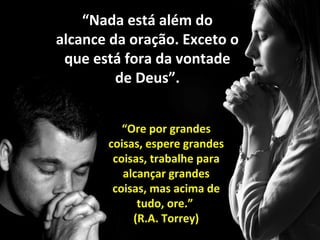 “Nada está além do
alcance da oração. Exceto o
que está fora da vontade
de Deus”.
“Ore por grandes
coisas, espere grandes
coisas, trabalhe para
alcançar grandes
coisas, mas acima de
tudo, ore.”
(R.A. Torrey)

 