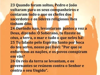 23 Quando foram soltos, Pedro e João
voltaram para os seus companheiros e
contaram tudo o que os chefes dos
sacerdotes e os líderes religiosos lhes
tinham dito.
24 Ouvindo isso, levantaram juntos a voz a
Deus, dizendo: Ó Soberano, tu fizeste os
céus, a terra, o mar e tudo o que neles há!
25 Tu falaste pelo Espírito Santo por boca
do teu servo, nosso pai Davi: "Por que se
enfurecem as nações, e os povos conspiram
em vão?
26 Os reis da terra se levantam, e os
governantes se reúnem contra o Senhor e
contra o seu Ungido“.

 