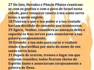27 De fato, Herodes e Pôncio Pilatos reuniramse com os gentios e com o povo de Israel nesta
cidade, para conspirar contra o teu santo servo
Jesus, a quem ungiste.
28 Fizeram o que o teu poder e a tua vontade
haviam decidido de antemão que acontecesse.
29 Agora, Senhor, considera as ameaças deles e
capacita os teus servos para anunciarem a tua
palavra corajosamente.
30 Estende a tua mão para curar e realizar
sinais e maravilhas por meio do nome do teu
santo servo Jesus.
31 Depois de orarem, tremeu o lugar em que
estavam reunidos; todos ficaram cheios do
Espírito Santo e anunciavam corajosamente a
palavra de Deus.

 