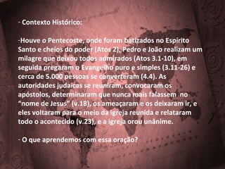 - Contexto Histórico:
-Houve o Pentecoste, onde foram batizados no Espírito
Santo e cheios do poder (Atos 2). Pedro e João realizam um
milagre que deixou todos admirados (Atos 3.1-10), em
seguida pregaram o Evangelho puro e simples (3.11-26) e
cerca de 5.000 pessoas se converteram (4.4). As
autoridades judaicas se reuniram, convocaram os
apóstolos, determinaram que nunca mais falassem no
“nome de Jesus” (v.18), os ameaçaram e os deixaram ir, e
eles voltaram para o meio da igreja reunida e relataram
todo o acontecido (v.23), e a igreja orou unânime.
- O que aprendemos com essa oração?

 