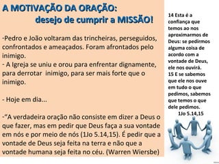 A MOTIVAÇÃO DA ORAÇÃO:
desejo de cumprir a MISSÃO!

 
-Pedro e João voltaram das trincheiras, perseguidos, 
confrontados e ameaçados. Foram afrontados pelo 
inimigo.
- A Igreja se uniu e orou para enfrentar dignamente, 
para derrotar  inimigo, para ser mais forte que o 
inimigo.
 
- Hoje em dia...
 
-“A verdadeira oração não consiste em dizer a Deus o 
que fazer, mas em pedir que Deus faça a sua vontade 
em nós e por meio de nós (1Jo 5.14,15). É pedir que a 
vontade de Deus seja feita na terra e não que a 
vontade humana seja feita no céu. (Warren Wiersbe)

14 Esta é a
confiança que
temos ao nos
aproximarmos de
Deus: se pedirmos
alguma coisa de
acordo com a
vontade de Deus,
ele nos ouvirá.
15 E se sabemos
que ele nos ouve
em tudo o que
pedimos, sabemos
que temos o que
dele pedimos.
1Jo 5.14,15

 