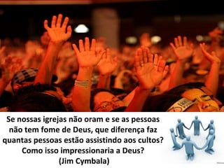 Se nossas igrejas não oram e se as pessoas
não tem fome de Deus, que diferença faz
quantas pessoas estão assistindo aos cultos?
Como isso impressionaria a Deus?
(Jim Cymbala)

 