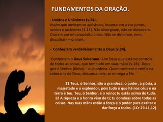FUNDAMENTOS DA ORAÇÃO.
- Unidos e Unânimes (v.24).
Assim que ouviram os apóstolos, levantaram a voz juntos, 
unidos e unânimes (1.14). Não divergiram, não se distraíram. 
Oraram por um propósito único. Não se dividiram, nem 
discutiram – oraram.
- Conheciam verdadeiramente a Deus (v.24).
-Conheciam o Deus Soberano.  Um Deus que está no controle 
de todas as coisas, que tem tudo em suas mãos (v.28).  Deus 
que é Senhor (Kirius) – que ordena. Quem conhece e confia na 
soberania de Deus, descansa nele, se entrega a Ele. 
11 Teus, ó Senhor, são a grandeza, o poder, a glória, a
majestade e o esplendor, pois tudo o que há nos céus e na
terra é teu. Teu, ó Senhor, é o reino; tu estás acima de tudo.
12 A riqueza e a honra vêm de ti; tu dominas sobre todas as
coisas. Nas tuas mãos estão a força e o poder para exaltar e
dar força a todos. (1Cr 29.11,12)

 