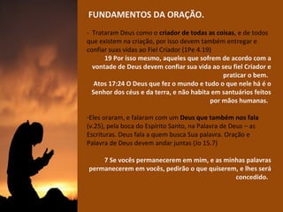 FUNDAMENTOS DA ORAÇÃO.
- Trataram Deus como o criador de todas as coisas, e de todos
que existem na criação, por isso devem também entregar e
confiar suas vidas ao Fiel Criador (1Pe 4.19)
19 Por isso mesmo, aqueles que sofrem de acordo com a
vontade de Deus devem confiar sua vida ao seu fiel Criador e
praticar o bem.
Atos 17:24 O Deus que fez o mundo e tudo o que nele há é o
Senhor dos céus e da terra, e não habita em santuários feitos
por mãos humanas.
-Eles oraram, e falaram com um Deus que também nos fala
(v.25), pela boca do Espírito Santo, na Palavra de Deus – as
Escrituras. Deus fala a quem busca Sua palavra. Oração e
Palavra de Deus devem andar juntas (Jo 15.7)
7 Se vocês permanecerem em mim, e as minhas palavras
permanecerem em vocês, pedirão o que quiserem, e lhes será
concedido.

 