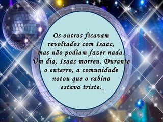 Os outros ficavam  revoltados com Isaac,  mas não podiam fazer nada.  Um dia, Isaac morreu. Durante  o enterro, a comunidade  notou que o rabino  estava triste.   