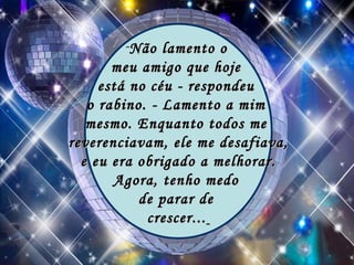 Não lamento o  meu amigo que hoje  está no céu - respondeu  o rabino. - Lamento a mim  mesmo. Enquanto todos me  reverenciavam, ele me desafiava, e eu era obrigado a melhorar.  Agora, tenho medo  de parar de  crescer...   
