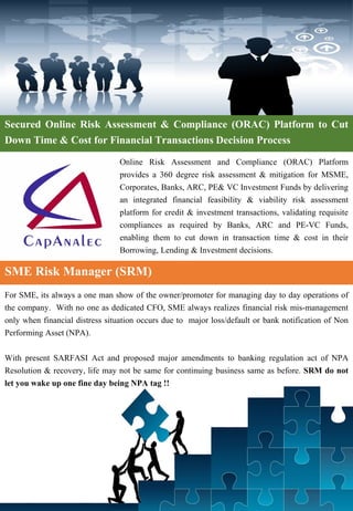 Secured Online Risk Assessment & Compliance (ORAC) Platform to Cut
Down Time & Cost for Financial Transactions Decision Process
Online Risk Assessment and Compliance (ORAC) Platform
provides a 360 degree risk assessment & mitigation for MSME,
Corporates, Banks, ARC, PE& VC Investment Funds by delivering
an integrated financial feasibility & viability risk assessment
platform for credit & investment transactions, validating requisite
compliances as required by Banks, ARC and PE-VC Funds,
enabling them to cut down in transaction time & cost in their
Borrowing, Lending & Investment decisions.
For SME, its always a one man show of the owner/promoter for managing day to day operations of
the company. With no one as dedicated CFO, SME always realizes financial risk mis-management
only when financial distress situation occurs due to major loss/default or bank notification of Non
Performing Asset (NPA).
With present SARFASI Act and proposed major amendments to banking regulation act of NPA
Resolution & recovery, life may not be same for continuing business same as before. SRM do not
let you wake up one fine day being NPA tag !!
SME Risk Manager (SRM)
 