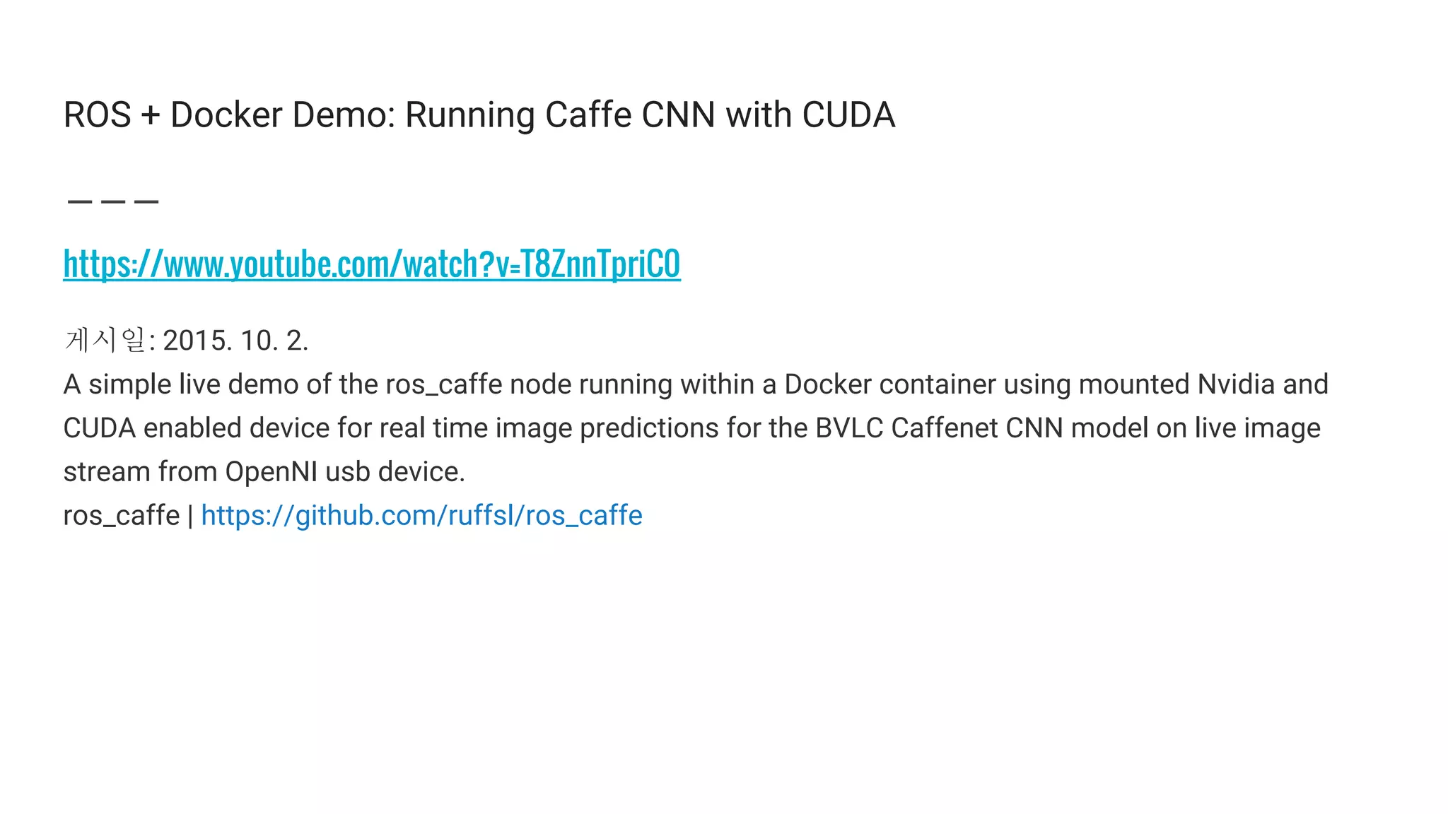 ROS + Docker Demo: Running Caffe CNN with CUDA
https://www.youtube.com/watch?v=T8ZnnTpriC0
게시일: 2015. 10. 2.
A simple live demo of the ros_caffe node running within a Docker container using mounted Nvidia and
CUDA enabled device for real time image predictions for the BVLC Caffenet CNN model on live image
stream from OpenNI usb device.
ros_caffe | https://github.com/ruffsl/ros_caffe
 