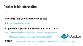 Docker in bioinformatics
Docker를 이용한 Bioinformatics 플랫폼
출처 : http://hongiiv.tistory.com/849
Supplementary Data for Boseon Kim et al. (2015)
출처 : https://github.com/hyeshik/bskim-2015-pre-miRNA
https://hub.docker.com/r/hyeshik/bskim-2015/
QIIME https://github.com/chesterkuo/docker-gpgpu/tree/master/QIIME
 