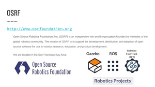 OSRF
http://www.osrfoundation.org
Open Source Robotics Foundation, Inc. (OSRF) is an independent non-profit organization founded by members of the
global robotics community. The mission of OSRF is to support the development, distribution, and adoption of open
source software for use in robotics research, education, and product development.
We are located in the San Francisco Bay Area. Gazebo
Robotics
Fast Track
(RFT)
ROS
 