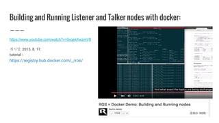Building and Running Listener and Talker nodes with docker:
https://www.youtube.com/watch?v=9xqekKwzmV8
게시일: 2015. 8. 17.
tutorial :
https://registry.hub.docker.com/_/ros/
 