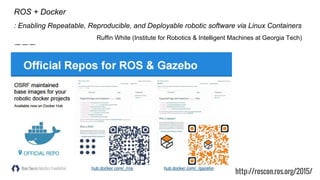 ROS + Docker
: Enabling Repeatable, Reproducible, and Deployable robotic software via Linux Containers
Ruffin White (Institute for Robotics & Intelligent Machines at Georgia Tech)
http://roscon.ros.org/2015/
 