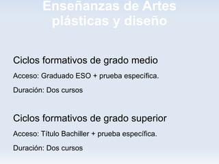 Enseñanzas de Artes
          plásticas y diseño

Ciclos formativos de grado medio
Acceso: Graduado ESO + prueba específica.
Duración: Dos cursos


Ciclos formativos de grado superior
Acceso: Título Bachiller + prueba específica.
Duración: Dos cursos
 