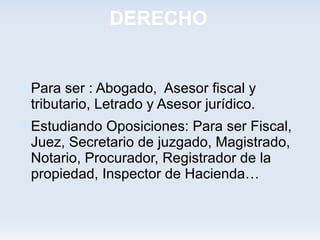 DERECHO


 Para ser : Abogado, Asesor fiscal y
 tributario, Letrado y Asesor jurídico.
 Estudiando Oposiciones: Para ser Fiscal,
 Juez, Secretario de juzgado, Magistrado,
 Notario, Procurador, Registrador de la
 propiedad, Inspector de Hacienda…
 
