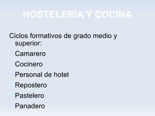 HOSTELERÍA Y COCINA

Ciclos formativos de grado medio y
  superior:
 Camarero
 Cocinero
 Personal de hotel
 Repostero
 Pastelero
 Panadero
 