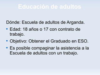 Educación de adultos

Dónde: Escuela de adultos de Arganda.

    Edad: 18 años o 17 con contrato de
    trabajo.

    Objetivo: Obtener el Graduado en ESO.

    Es posible compaginar la asistencia a la
    Escuela de adultos con un trabajo.
 
