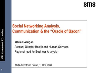 Maria Horrigan Account Director Health and Human Services Regional lead for Business Analysis ABAA Christmas Drinks, 11 Dec 2008 Social Networking Analysis, Communication & the “Oracle of Bacon” 
