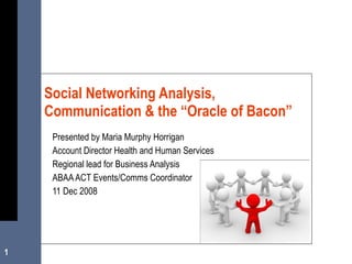 Presented by Maria Murphy Horrigan Account Director Health and Human Services Regional lead for Business Analysis ABAA ACT Events/Comms Coordinator 11 Dec 2008 Social Networking Analysis, Communication & the “Oracle of Bacon” 