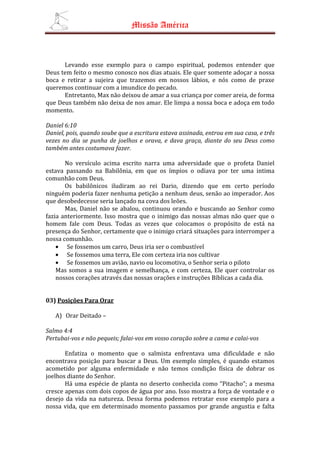 Missão América



      Levando esse exemplo para o campo espiritual, podemos entender que
Deus tem feito o mesmo conosco nos dias atuais. Ele quer somente adoçar a nossa
boca e retirar a sujeira que trazemos em nossos lábios, e nós como de praxe
queremos continuar com a imundice do pecado.
      Entretanto, Max não deixou de amar a sua criança por comer areia, de forma
que Deus também não deixa de nos amar. Ele limpa a nossa boca e adoça em todo
momento.

Daniel 6:10
Daniel, pois, quando soube que a escritura estava assinada, entrou em sua casa, e três
vezes no dia se punha de joelhos e orava, e dava graça, diante do seu Deus como
também antes costumava fazer.

       No versículo acima escrito narra uma adversidade que o profeta Daniel
estava passando na Babilônia, em que os ímpios o odiava por ter uma intima
comunhão com Deus.
       Os babilônicos iludiram ao rei Dario, dizendo que em certo período
ninguém poderia fazer nenhuma petição a nenhum deus, senão ao imperador. Aos
que desobedecesse seria lançado na cova dos leões.
       Mas, Daniel não se abalou, continuou orando e buscando ao Senhor como
fazia anteriormente. Isso mostra que o inimigo das nossas almas não quer que o
homem fale com Deus. Todas as vezes que colocamos o propósito de está na
presença do Senhor, certamente que o inimigo criará situações para interromper a
nossa comunhão.
    • Se fossemos um carro, Deus iria ser o combustível
    • Se fossemos uma terra, Ele com certeza iria nos cultivar
    • Se fossemos um avião, navio ou locomotiva, o Senhor seria o piloto
    Mas somos a sua imagem e semelhança, e com certeza, Ele quer controlar os
    nossos corações através das nossas orações e instruções Bíblicas a cada dia.


03) Posições Para Orar

   A) Orar Deitado –

Salmo 4:4
Pertubai-vos e não pequeis; falai-vos em vosso coração sobre a cama e calai-vos

       Enfatiza o momento que o salmista enfrentava uma dificuldade e não
encontrava posição para buscar a Deus. Um exemplo simples, é quando estamos
acometido por alguma enfermidade e não temos condição física de dobrar os
joelhos diante do Senhor.
       Há uma espécie de planta no deserto conhecida como “Pitacho”; a mesma
cresce apenas com dois copos de água por ano. Isso mostra a força de vontade e o
desejo da vida na natureza. Dessa forma podemos retratar esse exemplo para a
nossa vida, que em determinado momento passamos por grande angustia e falta
 