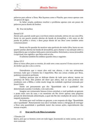 Missão América


palavras para adorar a Deus. Mas façamos como o Pitacho, que cresce apenas com
um pouco de água.
      Se faltar oração, podemos resolver o problema apenas com um pouco de
palavras puras diante do Senhor.

   B) Orar de Joelhos

Daniel 6:10
Daniel, pois, quando soube que a escritura estava assinada, entrou em sua casa (Ora,
havia no seu quarto janelas abertas da banda de Jerusalém), e três vezes no dia
punha de joelhos e orava, e dava graça diante do seu Deus como também antes
costumava fazer.

       Desta vez fiz questão de mostrar uma partícula de realce (Ora, havia no seu
quarto janelas abertas da banda de Jerusalém), para chamar a sua atenção sobre a
importância que os Judeus tinha para com Jerusalém. Entretanto a nossa Jerusalém
é espiritual, isso significa que Deus está no céu.
       O salmista também foi enfático quando citou o seguinte:

Salmo 121:1
Elevo os meus olhos para os montes, de onde vem o meu socorro? O meu socorro vem
do Senhor que fez o céu e a terra.

       Entendemos que o nosso alvo está nas alturas, e não nas artimanhas
terrenas; tudo que o homem faz é imperfeito. Mas nas coisas criadas por Deus,
podemos encontrar perfeição.
       Conheço pessoas que se dobram diante de tudo para adorar, menos na
presença de Deus. Eles podem até dizer que adora, mas as suas praticas não
condizem com a Bíblia, e estão muito longe da realidade espiritual ensinada por
Jesus Cristo.
       Existe um pensamento que diz: “Quantidade não é qualidade”. Em
determinada ocasião é verdade, e em outra não.
       Imagine um restaurante famoso (cinco estrelas), e você pedindo ao garçom
o prato mais caro da casa; e no momento ele lhe servir apenas uma pequena
porção de determinada alimentação, a qual não lhe dar condições de saciar a fome
naquele momento.
       De forma que você reclame ao garçom, e em resposta ele diga: “Quantidade
não é qualidade”. Notoriamente isso não é verdade; temos a obrigação de entregar
a Deus uma quantidade e qualidade maior das nossas ações, especialmente das
nossas orações.

      c)     Orar em Pé e de Mãos Levantadas

I Timoteo 2:8
Quero, pois que os homens orem em todo lugar, levantando as mãos santas, sem ira
nem contenda.
 