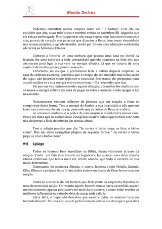 Missão América


       Podemos encontrar outras orações como em “ I Samuel 1:10, 26; no
episódio que Ana, a sua mãe orava e recebeu critica do sacerdote Eli julgando que
ela estava embriagada. Mostra que orar não exige regras nem fanatismo humano, e
sim, pureza de coração nas palavras que dizemos a Deus, bem como sinceridade
nas nossas petições, e agradecimento, tendo por último uma adoração verdadeira
oferecida ao Soberano Criador.

       Conheço a historia de uma senhora que possua uma casa no litoral da
Irlanda; fez uma surpresa a toda comunidade quando apareceu na lista dos que
assinavam para ligar a sua casa na energia elétrica. Já que se tratava de uma
senhora de muitas posses, porém avarenta.
       Entretanto, no dia que o profissional fazia a leitura daquela empresa, na
casa da senhora avarenta, percebeu que o relógio do seu medidor mal tinha saído
do lugar, não havendo como registrar o consumo. Entretanto ele perguntou para
aquela mulher se a sua energia estava em ordem. – Ela respondeu que sim.
       Ele por sua vez tentou entender aquela situação, e a mulher lhe explicou que
só usava a energia elétrica na hora de pegar as velas e acender, vindo apagar a luz
novamente.

       Notoriamente existem milhares de pessoas que em relação a Deus se
comportam dessa forma. Tem a energia do Senhor a sua disposição e não querem
fazer uso, continuando em travas, pensando que as coisas de Deus se acabam.
       Se o homem conhece-se o poder de uma oração, o mundo teria menos caos.
Posso até dizer que na comunidade evangélica existem salvos que temem orar para
não despertar a fúria do inimigo das nossas almas.

       Tem o adágio popular que diz: “Se correr o bicho pega, se ficar o bicho
come”. Mas um sábio evangélico plagiou da seguinte forma: “ Se correr o bicho
pega, se orar o bicho corre”

04)   Epilogo

        Todos os homens bem sucedidos na Bíblia, foram vitoriosos através da
oração. Existe um fato interessante na Inglaterra, foi quando uma determinada
rainha confessou que temia mais um crente orando, que todo o exercito de sua
nação fortemente.
        Começando do patriarca Abraão, e outros homens como Moisés, Samuel,
Elias, Eliseu e o próprio Jesus Cristo, todos estiveram diante de Deus fervorosos em
oração.

       Conta-se a historia de um homem que fazia parte da orquestra imperial de
uma determinada nação. Entretanto aquele homem nunca havia aprendido sequer
um instrumento, apenas gesticulava no meio da orquestra, e como soldo recebia as
melhores influencias no reinado além de um grande salário.
       Certa feita, o imperado decretou que ouviria todos os músicos tocarem
individualmente. Por sua vez, aquele pobre homem entrou em desespero pela data
 