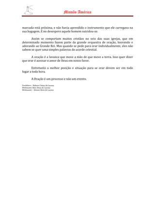 Missão América


marcada está próxima, e não havia aprendido o instrumento que ele carregava na
sua bagagem. E no desespero aquele homem suicidou-se.

      Assim se comportam muitos cristãos no seio das suas igrejas, que em
determinado momento fazem parte da grande orquestra de oração, louvando e
adorando ao Grande Rei. Mas quando se pede para orar individualmente, eles não
sabem se quer uma simples palavras do acorde celestial.

      A oração é a lavanca que move a mão de que move a terra. Isso quer dizer
que orar é acessar o amor de Deus em nosso favor.

       Entretanto a melhor posição e situação para se orar devem ser em todo
lugar a toda hora.

          A Oração é um processo e não um evento.
Presbítero – Robson Colaço de Lucena
Webmaster Alice Alves de Lucena
Webmaster – Alisson Alves de Lucena
 