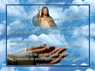 Continue a me usar para fazer a Sua obra.  Continue a me abençoar para que eu possa  ser uma bênção para os outros.  Mantenha-me forte  para que eu possa ajudar os necessitados...  Mantenha-me de pé para que eu possa  ter palavras de encorajamento para os outros.  