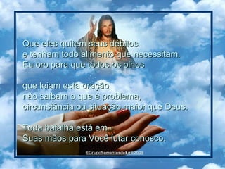 Que eles quitem seus débitos  e tenham todo alimento que necessitam.  Eu oro para que todos os olhos  que leiam esta oração  não saibam o que é problema,  circunstância ou situação maior que Deus. Toda batalha está em  Suas mãos para Você lutar conosco.  