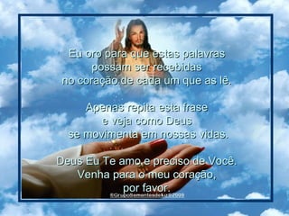 Eu oro para que estas palavras  possam ser recebidas  no coração de cada um que as lê.  Apenas repita esta frase  e veja como Deus  se movimenta em nossas vidas. Deus Eu Te amo e preciso de Você.  Venha para o meu coração,  por favor.  