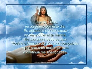 ' Querido Deus,  eu agradeço por este dia.  Eu agradeço por ser capaz  de ver e ouvir esta manhã.  Eu sou abençoado porque  Você é o Deus do perdão e da compaixão.  Você tem feito muito por mim  e continua me abençoando.  